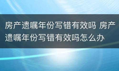 房产遗嘱年份写错有效吗 房产遗嘱年份写错有效吗怎么办