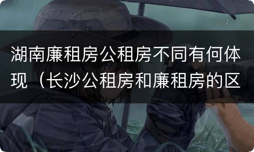湖南廉租房公租房不同有何体现（长沙公租房和廉租房的区别）
