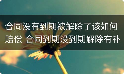 合同没有到期被解除了该如何赔偿 合同到期没到期解除有补偿吗