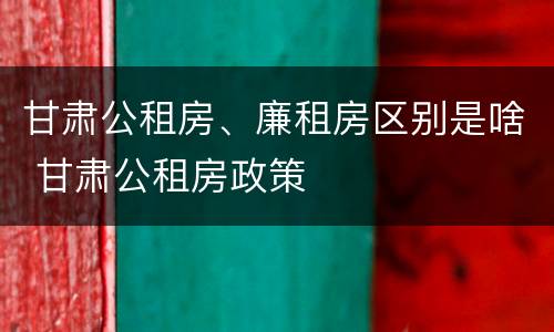 甘肃公租房、廉租房区别是啥 甘肃公租房政策
