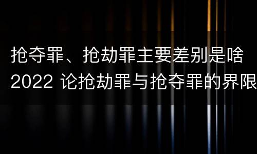 抢夺罪、抢劫罪主要差别是啥2022 论抢劫罪与抢夺罪的界限