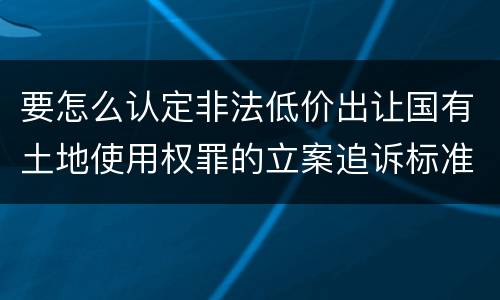 要怎么认定非法低价出让国有土地使用权罪的立案追诉标准