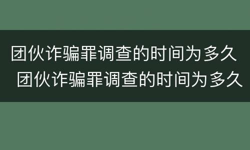 团伙诈骗罪调查的时间为多久 团伙诈骗罪调查的时间为多久啊
