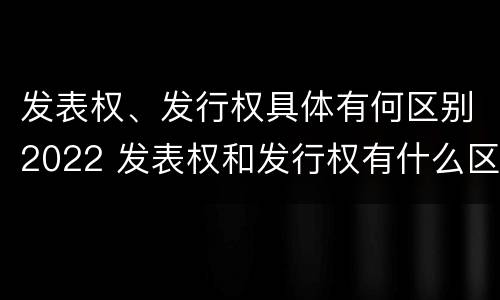 发表权、发行权具体有何区别2022 发表权和发行权有什么区别