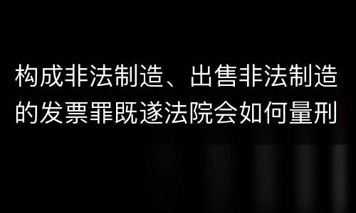 构成非法制造、出售非法制造的发票罪既遂法院会如何量刑