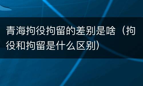 青海拘役拘留的差别是啥（拘役和拘留是什么区别）