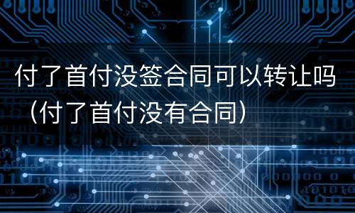 付了首付没签合同可以转让吗（付了首付没有合同）