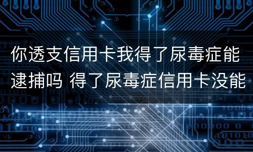 你透支信用卡我得了尿毒症能逮捕吗 得了尿毒症信用卡没能力还怎么办