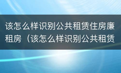 该怎么样识别公共租赁住房廉租房（该怎么样识别公共租赁住房廉租房呢）