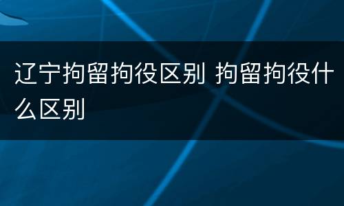 辽宁拘留拘役区别 拘留拘役什么区别