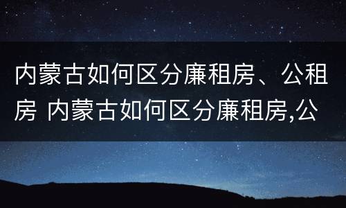 内蒙古如何区分廉租房、公租房 内蒙古如何区分廉租房,公租房和住宅