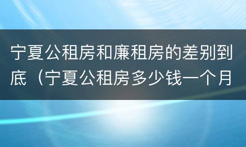 宁夏公租房和廉租房的差别到底（宁夏公租房多少钱一个月）