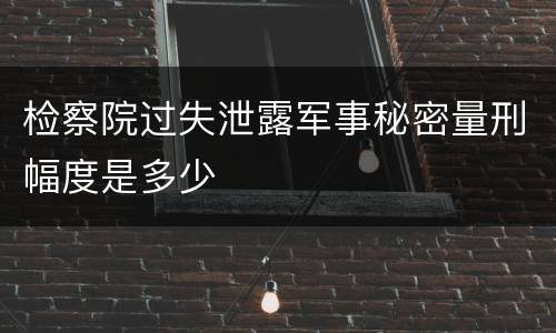 检察院过失泄露军事秘密量刑幅度是多少