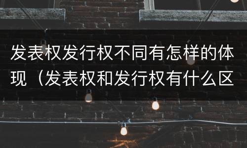 发表权发行权不同有怎样的体现（发表权和发行权有什么区别）