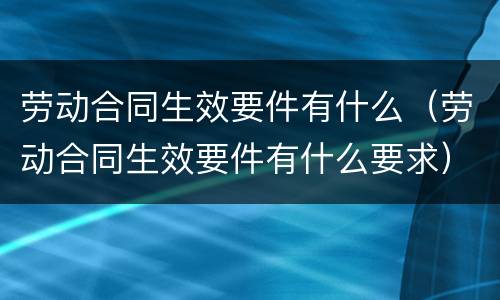 劳动合同生效要件有什么（劳动合同生效要件有什么要求）