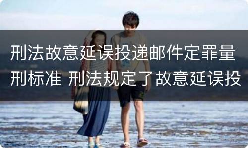 刑法故意延误投递邮件定罪量刑标准 刑法规定了故意延误投递邮件罪