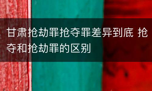 甘肃抢劫罪抢夺罪差异到底 抢夺和抢劫罪的区别