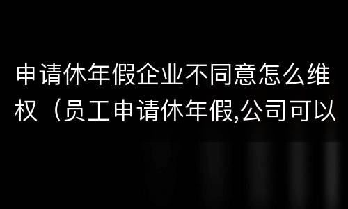 申请休年假企业不同意怎么维权（员工申请休年假,公司可以不批准吗）