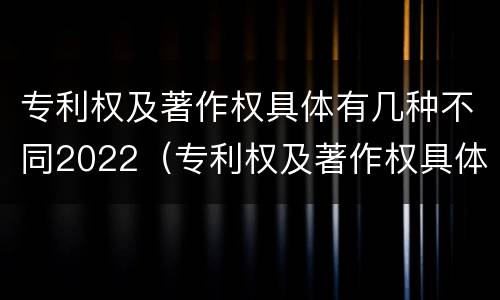 专利权及著作权具体有几种不同2022（专利权及著作权具体有几种不同2022年的）