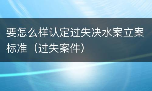 要怎么样认定过失决水案立案标准（过失案件）
