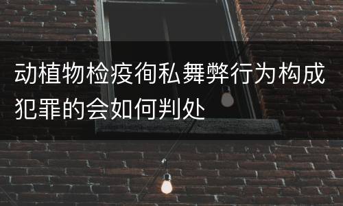 动植物检疫徇私舞弊行为构成犯罪的会如何判处