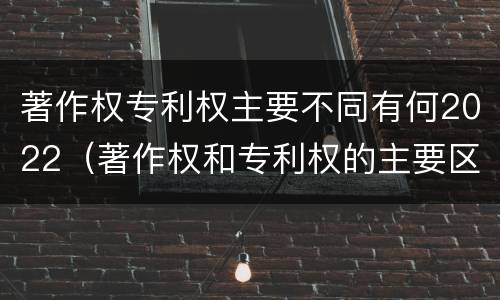 著作权专利权主要不同有何2022（著作权和专利权的主要区别）