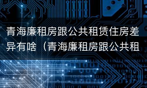 青海廉租房跟公共租赁住房差异有啥（青海廉租房跟公共租赁住房差异有啥影响）