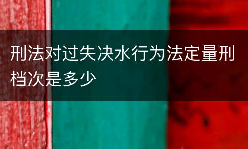 刑法对过失决水行为法定量刑档次是多少