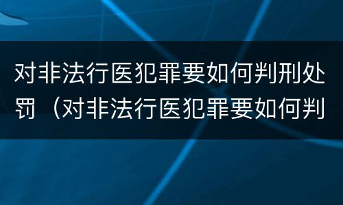 对非法行医犯罪要如何判刑处罚（对非法行医犯罪要如何判刑处罚呢）