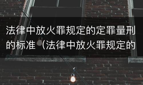 法律中放火罪规定的定罪量刑的标准(法律中放火罪规定的定罪量刑的标准为)