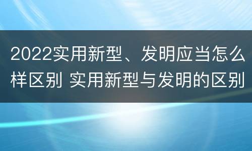 2022实用新型、发明应当怎么样区别 实用新型与发明的区别