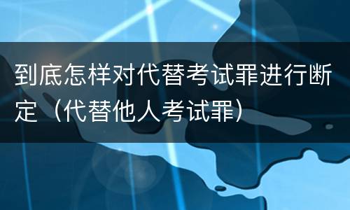 到底怎样对代替考试罪进行断定（代替他人考试罪）