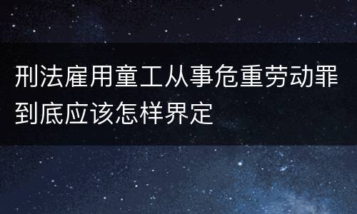 刑法雇用童工从事危重劳动罪到底应该怎样界定