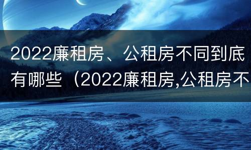 2022廉租房、公租房不同到底有哪些（2022廉租房,公租房不同到底有哪些差别）