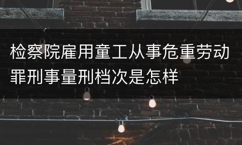检察院雇用童工从事危重劳动罪刑事量刑档次是怎样