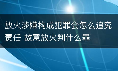 放火涉嫌构成犯罪会怎么追究责任 故意放火判什么罪