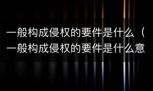 一般构成侵权的要件是什么（一般构成侵权的要件是什么意思）