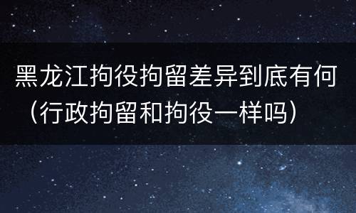 黑龙江拘役拘留差异到底有何（行政拘留和拘役一样吗）