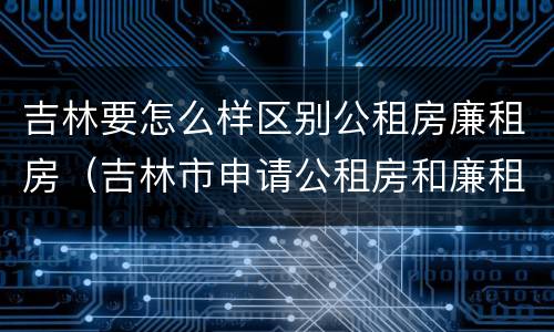 吉林要怎么样区别公租房廉租房（吉林市申请公租房和廉租房的条件）