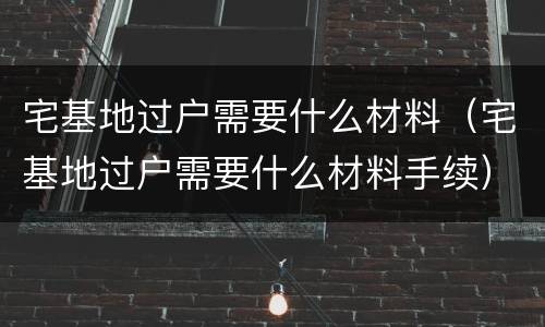 宅基地过户需要什么材料（宅基地过户需要什么材料手续）
