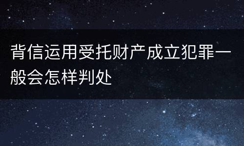 背信运用受托财产成立犯罪一般会怎样判处