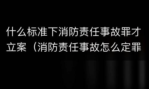 什么标准下消防责任事故罪才立案（消防责任事故怎么定罪）