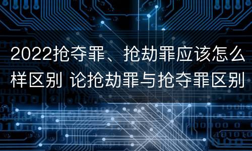 2022抢夺罪、抢劫罪应该怎么样区别 论抢劫罪与抢夺罪区别