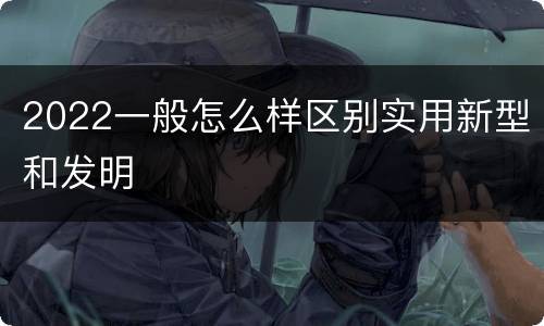 2022一般怎么样区别实用新型和发明
