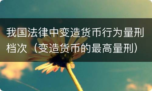 我国法律中变造货币行为量刑档次（变造货币的最高量刑）