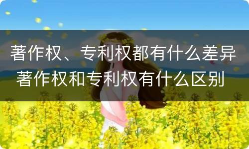 著作权、专利权都有什么差异 著作权和专利权有什么区别