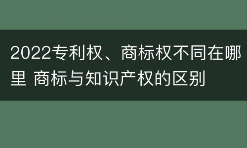 2022专利权、商标权不同在哪里 商标与知识产权的区别