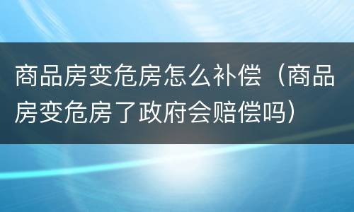 商品房变危房怎么补偿（商品房变危房了政府会赔偿吗）