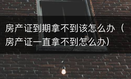 房产证到期拿不到该怎么办（房产证一直拿不到怎么办）