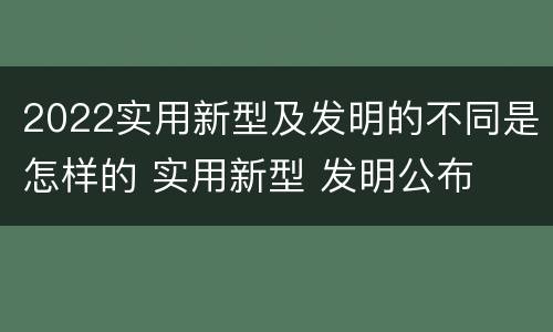 2022实用新型及发明的不同是怎样的 实用新型 发明公布